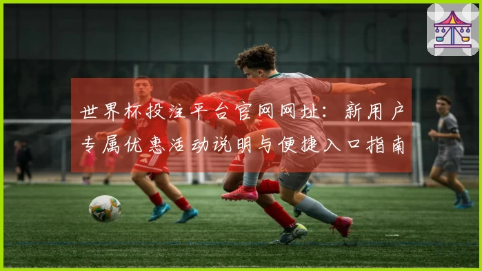 世界杯投注平台官网网址：新用户专属优惠活动说明与便捷入口指南